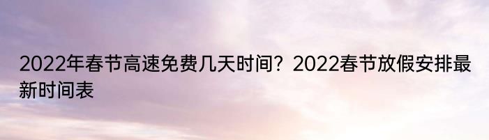2022年春节高速免费几天时间？2022春节放假安排最新时间表