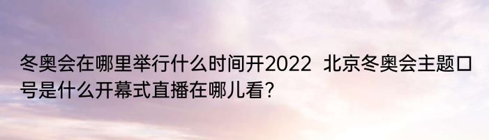 冬奥会在哪里举行什么时间开2022  北京冬奥会主题口号是什么开幕式直播在哪儿看?