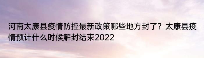 河南太康县疫情防控最新政策哪些地方封了？太康县疫情预计什么时候解封结束2022