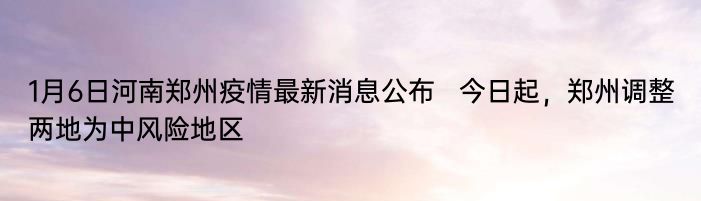 1月6日河南郑州疫情最新消息公布   今日起，郑州调整两地为中风险地区