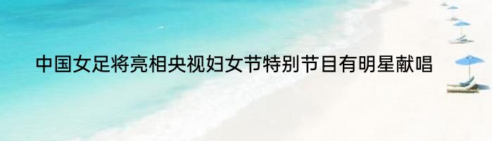 中国女足将亮相央视妇女节特别节目有明星献唱