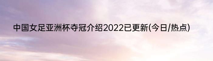 中国女足亚洲杯夺冠介绍2022已更新(今日/热点)
