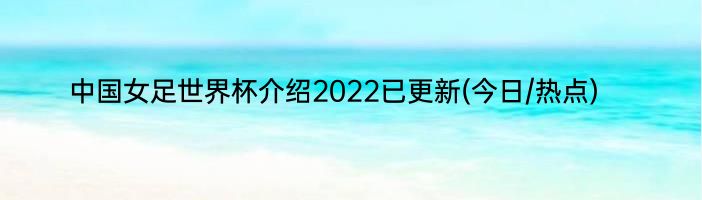 中国女足世界杯介绍2022已更新(今日/热点)