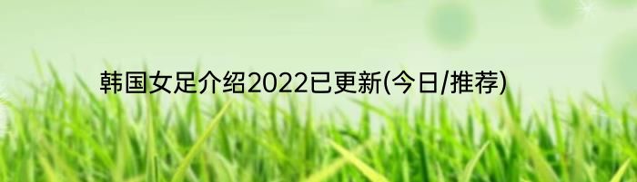 韩国女足介绍2022已更新(今日/推荐)