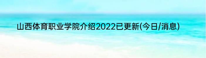 山西体育职业学院介绍2022已更新(今日/消息)