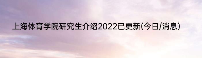 上海体育学院研究生介绍2022已更新(今日/消息)