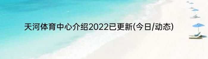天河体育中心介绍2022已更新(今日/动态)
