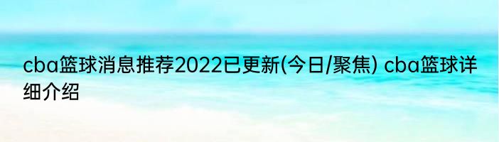 cba篮球消息推荐2022已更新(今日/聚焦) cba篮球详细介绍