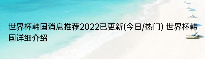 世界杯韩国消息推荐2022已更新(今日/热门) 世界杯韩国详细介绍