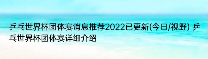 乒乓世界杯团体赛消息推荐2022已更新(今日/视野) 乒乓世界杯团体赛详细介绍