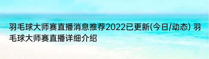 羽毛球大师赛直播消息推荐2022已更新(今日/动态) 羽毛球大师赛直播详细介绍