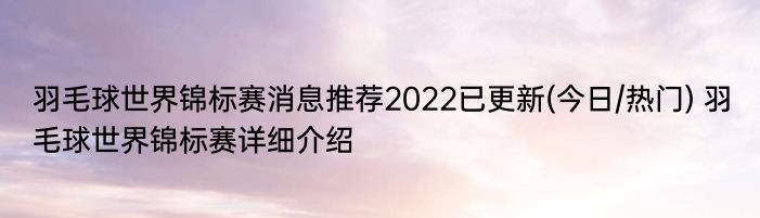 羽毛球世界锦标赛消息推荐2022已更新(今日/热门) 羽毛球世界锦标赛详细介绍