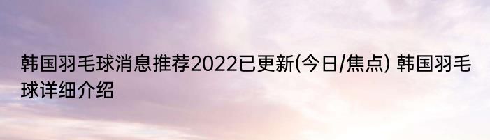 韩国羽毛球消息推荐2022已更新(今日/焦点) 韩国羽毛球详细介绍
