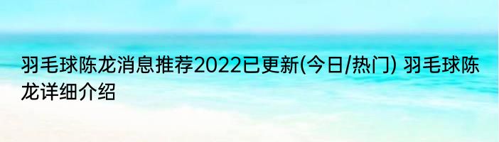 羽毛球陈龙消息推荐2022已更新(今日/热门) 羽毛球陈龙详细介绍