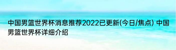 中国男篮世界杯消息推荐2022已更新(今日/焦点) 中国男篮世界杯详细介绍