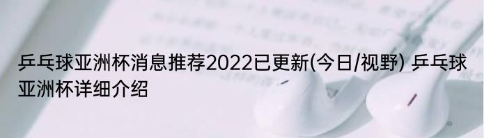 乒乓球亚洲杯消息推荐2022已更新(今日/视野) 乒乓球亚洲杯详细介绍