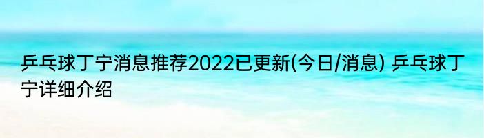 乒乓球丁宁消息推荐2022已更新(今日/消息) 乒乓球丁宁详细介绍