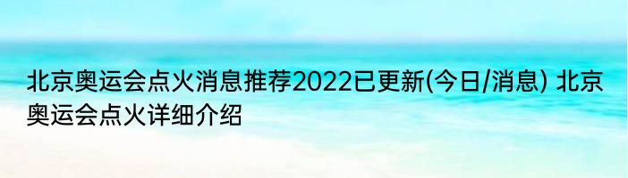 北京奥运会点火消息推荐2022已更新(今日/消息) 北京奥运会点火详细介绍