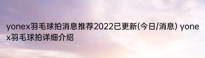 yonex羽毛球拍消息推荐2022已更新(今日/消息) yonex羽毛球拍详细介绍