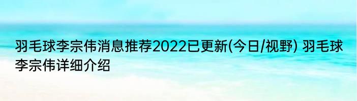 羽毛球李宗伟消息推荐2022已更新(今日/视野) 羽毛球李宗伟详细介绍