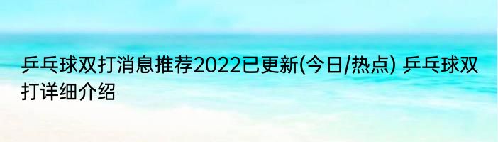 乒乓球双打消息推荐2022已更新(今日/热点) 乒乓球双打详细介绍