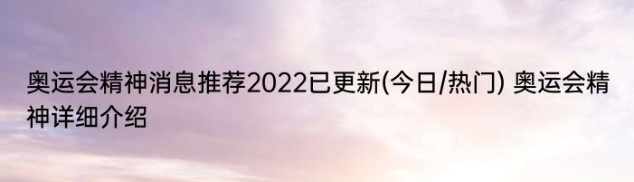 奥运会精神消息推荐2022已更新(今日/热门) 奥运会精神详细介绍