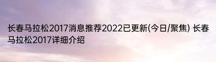 长春马拉松2017消息推荐2022已更新(今日/聚焦) 长春马拉松2017详细介绍