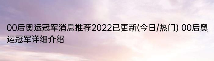 00后奥运冠军消息推荐2022已更新(今日/热门) 00后奥运冠军详细介绍