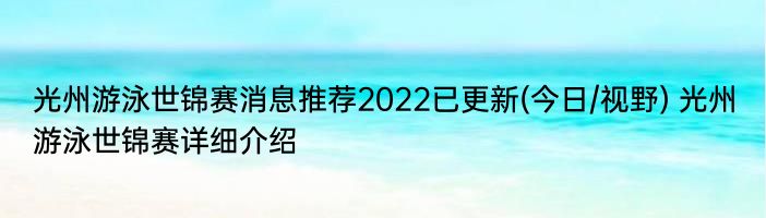 光州游泳世锦赛消息推荐2022已更新(今日/视野) 光州游泳世锦赛详细介绍