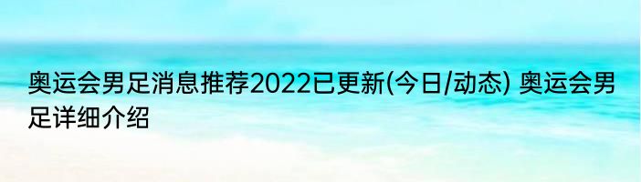 奥运会男足消息推荐2022已更新(今日/动态) 奥运会男足详细介绍