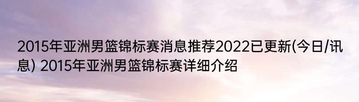 2015年亚洲男篮锦标赛消息推荐2022已更新(今日/讯息) 2015年亚洲男篮锦标赛详细介绍