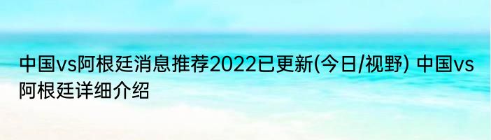 中国vs阿根廷消息推荐2022已更新(今日/视野) 中国vs阿根廷详细介绍