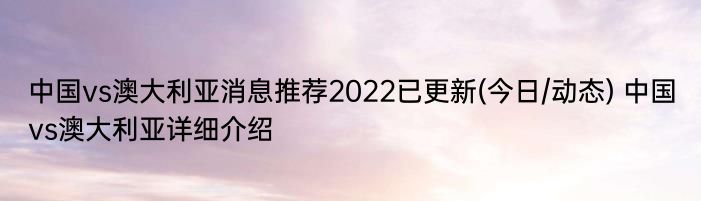 中国vs澳大利亚消息推荐2022已更新(今日/动态) 中国vs澳大利亚详细介绍