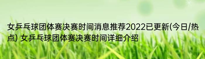 女乒乓球团体赛决赛时间消息推荐2022已更新(今日/热点) 女乒乓球团体赛决赛时间详细介绍