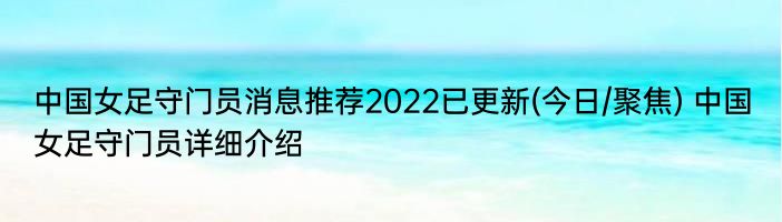 中国女足守门员消息推荐2022已更新(今日/聚焦) 中国女足守门员详细介绍