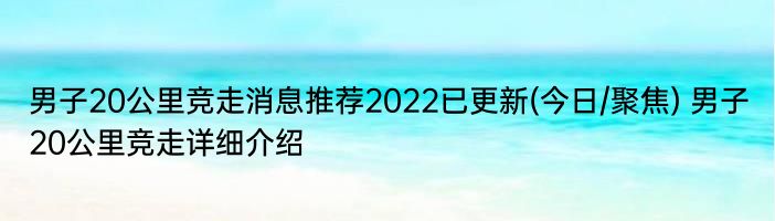 男子20公里竞走消息推荐2022已更新(今日/聚焦) 男子20公里竞走详细介绍