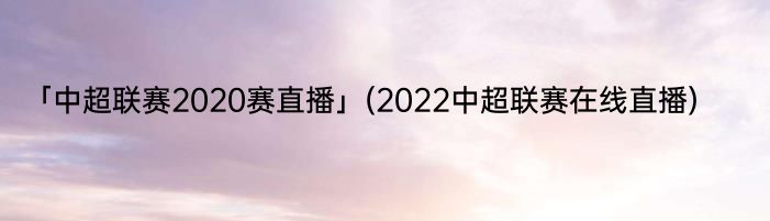 「中超联赛2020赛直播」(2022中超联赛在线直播) 
