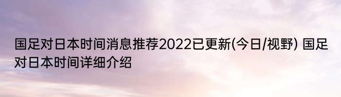 国足对日本时间消息推荐2022已更新(今日/视野) 国足对日本时间详细介绍