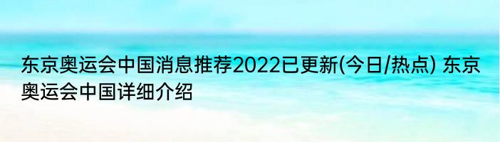 东京奥运会中国消息推荐2022已更新(今日/热点) 东京奥运会中国详细介绍