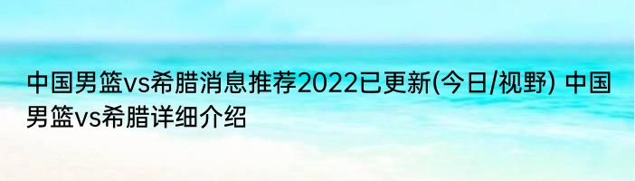 中国男篮vs希腊消息推荐2022已更新(今日/视野) 中国男篮vs希腊详细介绍