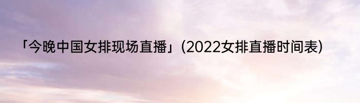 「今晚中国女排现场直播」(2022女排直播时间表) 