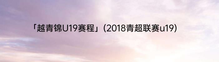 「越青锦U19赛程」(2018青超联赛u19) 