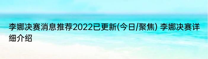李娜决赛消息推荐2022已更新(今日/聚焦) 李娜决赛详细介绍