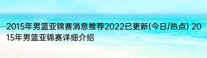 2015年男篮亚锦赛消息推荐2022已更新(今日/热点) 2015年男篮亚锦赛详细介绍