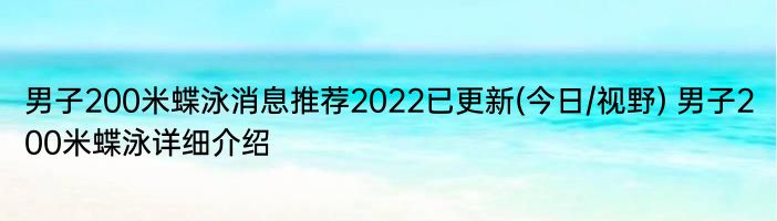 男子200米蝶泳消息推荐2022已更新(今日/视野) 男子200米蝶泳详细介绍