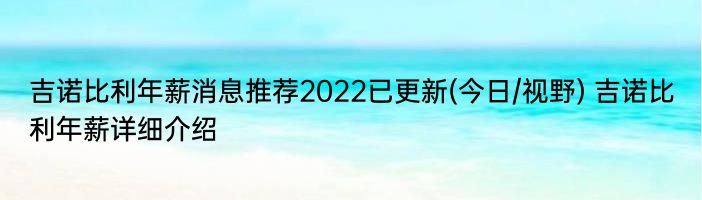 吉诺比利年薪消息推荐2022已更新(今日/视野) 吉诺比利年薪详细介绍