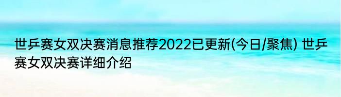 世乒赛女双决赛消息推荐2022已更新(今日/聚焦) 世乒赛女双决赛详细介绍