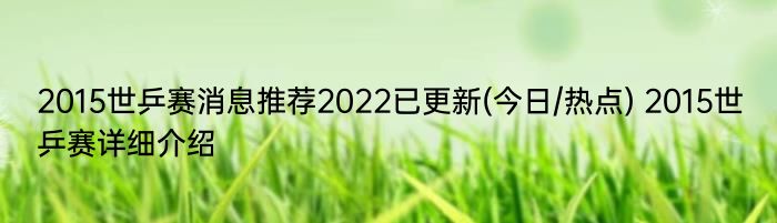 2015世乒赛消息推荐2022已更新(今日/热点) 2015世乒赛详细介绍
