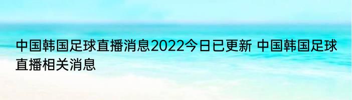 中国韩国足球直播消息2022今日已更新 中国韩国足球直播相关消息