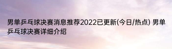 男单乒乓球决赛消息推荐2022已更新(今日/热点) 男单乒乓球决赛详细介绍